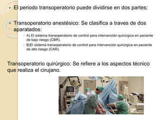  El periodo transoperatorio puede dividirse en dos partes:
 Transoperatorio anestésico: Se clasifica a traves de dos
aparatados:
 A) El sistema transoperatorio de control para intervención quirúrgica en paciente
de bajo riesgo (CBR).
 B)El sistema transoperatorio de control para intervención quirúrgica en paciente
de alto riesgo (CAR).
Transoperatorio quirúrgico: Se refiere a los aspectos técnico
que realiza el cirujano.
 