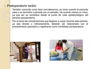  Postoperatorio tardío:
 También conocido como fase convalecencia, se inicia cuando el paciente
pasa a su domicilio y persiste por un periodo ( de cuando menos un mes),
ya que así se considera desde el punto de vista epidemiológico del
periodo posoperatorio.
 Por la tanto las complicaciones que llegaran a surgir durante este periodo,
ya sea directa o indirectamente, deberán ser relacionado con el
procedimiento operatorio y registrarse como morbilidad perioperatoria.
 