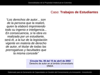 Generalidades de la Propiedad Intelectual en Colombia
Diplomado para la Generación de Capacidades en Gestión del Conocimiento y la Innovación - InnovAcción
Caso: Trabajos de Estudiantes
“Los derechos de autor... son
de la persona que la realizó,
quien la elaboró imprimiendo
todo su ingenio e inteligencia...
En consecuencia, si la obra es
realizada por un estudiante,
será él, a la luz de la legislación
vigente en materia de derecho
de autor, el titular de todas las
prerrogativas y facultades que
la misma concede”
Circular No. 06 del 15 de abril de 2002
Derecho de autor en el ámbito Universitario
DNDA
 