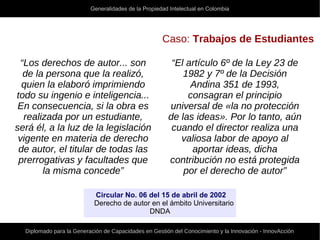 Generalidades de la Propiedad Intelectual en Colombia
Diplomado para la Generación de Capacidades en Gestión del Conocimiento y la Innovación - InnovAcción
Caso: Trabajos de Estudiantes
“Los derechos de autor... son
de la persona que la realizó,
quien la elaboró imprimiendo
todo su ingenio e inteligencia...
En consecuencia, si la obra es
realizada por un estudiante,
será él, a la luz de la legislación
vigente en materia de derecho
de autor, el titular de todas las
prerrogativas y facultades que
la misma concede”
“El artículo 6º de la Ley 23 de
1982 y 7º de la Decisión
Andina 351 de 1993,
consagran el principio
universal de «la no protección
de las ideas». Por lo tanto, aún
cuando el director realiza una
valiosa labor de apoyo al
aportar ideas, dicha
contribución no está protegida
por el derecho de autor”
Circular No. 06 del 15 de abril de 2002
Derecho de autor en el ámbito Universitario
DNDA
 