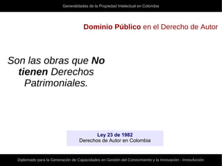 Generalidades de la Propiedad Intelectual en Colombia
Diplomado para la Generación de Capacidades en Gestión del Conocimiento y la Innovación - InnovAcción
Dominio Público en el Derecho de Autor
Son las obras que No
tienen Derechos
Patrimoniales.
Ley 23 de 1982
Derechos de Autor en Colombia
 