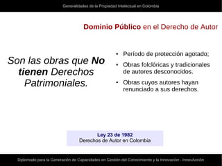 Generalidades de la Propiedad Intelectual en Colombia
Diplomado para la Generación de Capacidades en Gestión del Conocimiento y la Innovación - InnovAcción
Dominio Público en el Derecho de Autor
Son las obras que No
tienen Derechos
Patrimoniales.
● Período de protección agotado;
● Obras folclóricas y tradicionales
de autores desconocidos.
● Obras cuyos autores hayan
renunciado a sus derechos.
Ley 23 de 1982
Derechos de Autor en Colombia
 