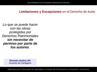 Generalidades de la Propiedad Intelectual en Colombia
Diplomado para la Generación de Capacidades en Gestión del Conocimiento y la Innovación - InnovAcción
Limitaciones y Excepciones en el Derecho de Autor
Lo que se puede hacer
con las obras
protegidas por
Derechos Patrimoniales
sin necesitar de
permiso por parte de
los autores.
Decisión Andina 351
Acuerdo de Cartagena
 