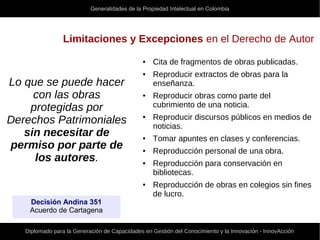 Generalidades de la Propiedad Intelectual en Colombia
Diplomado para la Generación de Capacidades en Gestión del Conocimiento y la Innovación - InnovAcción
Limitaciones y Excepciones en el Derecho de Autor
Lo que se puede hacer
con las obras
protegidas por
Derechos Patrimoniales
sin necesitar de
permiso por parte de
los autores.
● Cita de fragmentos de obras publicadas.
● Reproducir extractos de obras para la
enseñanza.
● Reproducir obras como parte del
cubrimiento de una noticia.
● Reproducir discursos públicos en medios de
noticias.
● Tomar apuntes en clases y conferencias.
● Reproducción personal de una obra.
● Reproducción para conservación en
bibliotecas.
● Reproducción de obras en colegios sin fines
de lucro.
Decisión Andina 351
Acuerdo de Cartagena
 