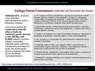 Generalidades de la Propiedad Intelectual en Colombia
Diplomado para la Generación de Capacidades en Gestión del Conocimiento y la Innovación - InnovAcción
Código Penal Colombiano referido al Derecho de Autor
Artículo 271. Violación
a los derechos
patrimoniales de autor y
derechos conexos.
Incurrirá en prisión de
cuatro (4) a ocho (8)
años y multa de
veintiséis punto sesenta
y seis (26.66) a mil
(1.000) salarios mínimos
legales mensuales
vigentes quien, salvo las
excepciones previstas en
la ley, sin autorización
previa y expresa del titular
de los derechos
correspondientes:
1. Por cualquier medio o procedimiento, reproduzca una obra de carácter
literario, científico, artístico o cinematográfico, fonograma, videograma,
soporte lógico o programa de ordenador, o, quien transporte, almacene,
conserve, distribuya, importe, venda, ofrezca, adquiera para la venta o
distribución, o suministre a cualquier título dichas reproducciones.
2. Represente, ejecute o exhiba públicamente obras teatrales, musicales,
fonogramas, videogramas, obras cinematográficas, o cualquier otra obra de
carácter literario o artístico.
3. Alquile o, de cualquier otro modo, comercialice fonogramas, videogramas,
programas de ordenador o soportes lógicos u obras cinematográficas.
4. Fije, reproduzca o comercialice las representaciones públicas de obras
teatrales o musicales.
5. Disponga, realice o utilice, por cualquier medio o procedimiento, la
comunicación, fijación, ejecución, exhibición, comercialización, difusión o
distribución y representación de una obra de protegida.
6. Retransmita, fije, reproduzca o, por cualquier medio sonoro o audiovisual,
divulgue las emisiones de los organismos de radiodifusión.
7. Recepción e, difunda o distribuya por cualquier medio las emisiones de la
televisión por suscripción.
http://www.secretariasenado.gov.co/senado/basedoc/ley_1032_2006.html
 
