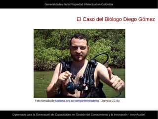 Generalidades de la Propiedad Intelectual en Colombia
Diplomado para la Generación de Capacidades en Gestión del Conocimiento y la Innovación - InnovAcción
El Caso del Biólogo Diego Gómez
Foto tomada de karisma.org.co/compartirnoesdelito. Licencia CC By
 