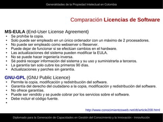 Generalidades de la Propiedad Intelectual en Colombia
Diplomado para la Generación de Capacidades en Gestión del Conocimiento y la Innovación - InnovAcción
Comparación Licencias de Software
MS-EULA (End-User License Agreement)
● Se prohíbe la copia.
● Solo puede ser empleado en un único ordenador con un máximo de 2 procesadores.
● No puede ser empleado como webserver o fileserver.
● Puede dejar de funcionar si se efectúan cambios en el hardware.
● Las actualizaciones del sistema pueden modificar la EULA.
● No se puede hacer ingeniería inversa.
● Sé podrá recoger información del sistema y su uso y suministrarla a terceros.
● La garantía tan solo cubre los primeros 90 días.
● Actualizaciones y parches sin garantía.
GNU-GPL (GNU Public Licence)
● Permite la copia, modificación y redistribución del software.
● Garantía del derecho del ciudadano a la copia, modificación y redistribución del software.
● No ofrece garantías.
● Puede ser vendido y se puede cobrar por los servicios sobre el software.
● Debe incluir el código fuente.
●
http://www.conocimientosweb.net/dt/article208.html
 