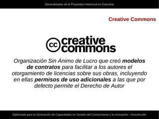 Generalidades de la Propiedad Intelectual en Colombia
Diplomado para la Generación de Capacidades en Gestión del Conocimiento y la Innovación - InnovAcción
Creative Commons
Organización Sin Ánimo de Lucro que creó modelos
de contratos para facilitar a los autores el
otorgamiento de licencias sobre sus obras, incluyendo
en ellas permisos de uso adicionales a las que por
defecto permite el Derecho de Autor
 