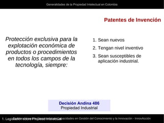 Generalidades de la Propiedad Intelectual en Colombia
Diplomado para la Generación de Capacidades en Gestión del Conocimiento y la Innovación - InnovAcción
Patentes de Invención
Decisión Andina 486
Propiedad Industrial
1. Legislación sobre Propiead Intelectual
Protección exclusiva para la
explotación económica de
productos o procedimientos
en todos los campos de la
tecnología, siempre:
1. Sean nuevos
2. Tengan nivel inventivo
3. Sean susceptibles de
aplicación industrial.
 