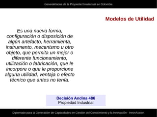 Generalidades de la Propiedad Intelectual en Colombia
Diplomado para la Generación de Capacidades en Gestión del Conocimiento y la Innovación - InnovAcción
Modelos de Utilidad
Es una nueva forma,
configuración o disposición de
algún artefacto, herramienta,
instrumento, mecanismo u otro
objeto, que permita un mejor o
diferente funcionamiento,
utilización o fabricación, que le
incorpore o que le proporcione
alguna utilidad, ventaja o efecto
técnico que antes no tenía.
Decisión Andina 486
Propiedad Industrial
 