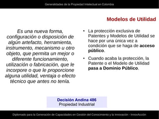 Generalidades de la Propiedad Intelectual en Colombia
Diplomado para la Generación de Capacidades en Gestión del Conocimiento y la Innovación - InnovAcción
Modelos de Utilidad
Es una nueva forma,
configuración o disposición de
algún artefacto, herramienta,
instrumento, mecanismo u otro
objeto, que permita un mejor o
diferente funcionamiento,
utilización o fabricación, que le
incorpore o que le proporcione
alguna utilidad, ventaja o efecto
técnico que antes no tenía.
Decisión Andina 486
Propiedad Industrial
● La protección exclusiva de
Patentes y Modelos de Utilidad se
hace por una única vez a
condición que se haga de acceso
público.
● Cuando acaba la protección, la
Patente o el Modelo de Utilidad
pasa a Dominio Público.
 