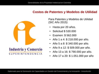 Generalidades de la Propiedad Intelectual en Colombia
Diplomado para la Generación de Capacidades en Gestión del Conocimiento y la Innovación - InnovAcción
Costos de Patentes y Modelos de Utilidad
Para Patentes y Modelos de Utilidad
(SIC Año 2015):
● Hasta por 20 años.
● Solicitud $ 530.000
● Examen: $ 562.000
● Año 1 a 4: $ 218.000 por año.
● Año 5 a 8: $ 340.000 por año.
● Año 9 a 12: $ 509.000 por año.
● Año 13 a 16: $ 790.000 por año.
● Año 17 a 20: $ 1.051.000 por año
 