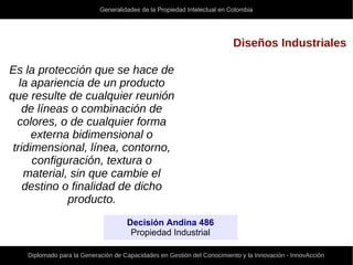 Generalidades de la Propiedad Intelectual en Colombia
Diplomado para la Generación de Capacidades en Gestión del Conocimiento y la Innovación - InnovAcción
Diseños Industriales
Es la protección que se hace de
la apariencia de un producto
que resulte de cualquier reunión
de líneas o combinación de
colores, o de cualquier forma
externa bidimensional o
tridimensional, línea, contorno,
configuración, textura o
material, sin que cambie el
destino o finalidad de dicho
producto.
Decisión Andina 486
Propiedad Industrial
 