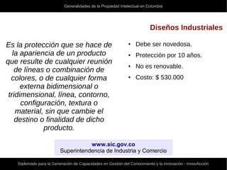 Generalidades de la Propiedad Intelectual en Colombia
Diplomado para la Generación de Capacidades en Gestión del Conocimiento y la Innovación - InnovAcción
Diseños Industriales
Es la protección que se hace de
la apariencia de un producto
que resulte de cualquier reunión
de líneas o combinación de
colores, o de cualquier forma
externa bidimensional o
tridimensional, línea, contorno,
configuración, textura o
material, sin que cambie el
destino o finalidad de dicho
producto.
● Debe ser novedosa.
● Protección por 10 años.
● No es renovable.
● Costo: $ 530.000
www.sic.gov.co
Superintendencia de Industria y Comercio
 