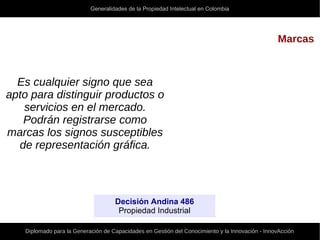 Generalidades de la Propiedad Intelectual en Colombia
Diplomado para la Generación de Capacidades en Gestión del Conocimiento y la Innovación - InnovAcción
Marcas
Es cualquier signo que sea
apto para distinguir productos o
servicios en el mercado.
Podrán registrarse como
marcas los signos susceptibles
de representación gráfica.
Decisión Andina 486
Propiedad Industrial
 