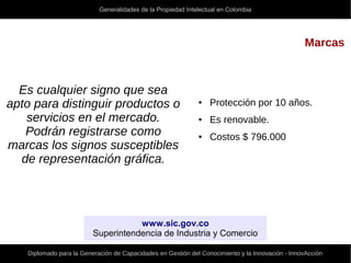 Generalidades de la Propiedad Intelectual en Colombia
Diplomado para la Generación de Capacidades en Gestión del Conocimiento y la Innovación - InnovAcción
Marcas
Es cualquier signo que sea
apto para distinguir productos o
servicios en el mercado.
Podrán registrarse como
marcas los signos susceptibles
de representación gráfica.
● Protección por 10 años.
● Es renovable.
● Costos $ 796.000
www.sic.gov.co
Superintendencia de Industria y Comercio
 