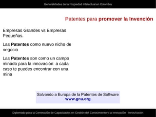Generalidades de la Propiedad Intelectual en Colombia
Diplomado para la Generación de Capacidades en Gestión del Conocimiento y la Innovación - InnovAcción
Patentes para promover la Invención
Empresas Grandes vs Empresas
Pequeñas.
Las Patentes como nuevo nicho de
negocio
Las Patentes son como un campo
minado para la innovación: a cada
caso te puedes encontrar con una
mina
Salvando a Europa de la Patentes de Software
www.gnu.org
 