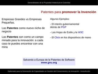 Generalidades de la Propiedad Intelectual en Colombia
Diplomado para la Generación de Capacidades en Gestión del Conocimiento y la Innovación - InnovAcción
Patentes para promover la Invención
Empresas Grandes vs Empresas
Pequeñas.
Las Patentes como nuevo nicho de
negocio
Las Patentes son como un campo
minado para la innovación: a cada
caso te puedes encontrar con una
mina
Algunos Ejemplos:
- El interés gubernamental
detrás de PGP
- Las Hojas de Estilo y la W3C
- El Click en los dispositivos de mano
Salvando a Europa de la Patentes de Software
www.gnu.org
 
