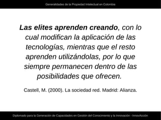 Generalidades de la Propiedad Intelectual en Colombia
Diplomado para la Generación de Capacidades en Gestión del Conocimiento y la Innovación - InnovAcción
Las elites aprenden creando, con lo
cual modifican la aplicación de las
tecnologías, mientras que el resto
aprenden utilizándolas, por lo que
siempre permanecen dentro de las
posibilidades que ofrecen.
Castell, M. (2000). La sociedad red. Madrid: Alianza.
 