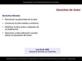 Generalidades de la Propiedad Intelectual en Colombia
Diplomado para la Generación de Capacidades en Gestión del Conocimiento y la Innovación - InnovAcción
Derechos de Autor
Derechos Morales
● Reconocer la paternidad de la obra
● Conservar la obra inédita o anónima.
● Modificar la obra antes o después de
su publicación.
● Oponerse a toda utilización cuando
afecte la reputación del autor.
Ley 23 de 1982
Derechos de Autor en Colombia
 