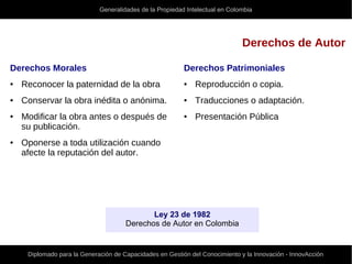 Generalidades de la Propiedad Intelectual en Colombia
Diplomado para la Generación de Capacidades en Gestión del Conocimiento y la Innovación - InnovAcción
Derechos de Autor
Derechos Patrimoniales
● Reproducción o copia.
● Traducciones o adaptación.
● Presentación Pública
Derechos Morales
● Reconocer la paternidad de la obra
● Conservar la obra inédita o anónima.
● Modificar la obra antes o después de
su publicación.
● Oponerse a toda utilización cuando
afecte la reputación del autor.
Ley 23 de 1982
Derechos de Autor en Colombia
 