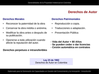 Generalidades de la Propiedad Intelectual en Colombia
Diplomado para la Generación de Capacidades en Gestión del Conocimiento y la Innovación - InnovAcción
Derechos de Autor
Derechos Patrimoniales
● Reproducción o copia.
● Traducciones o adaptación.
● Presentación Pública
- Vida del Autor + 80 Años
- Se pueden ceder o dar licencias
- Cesión automática en contratos
Derechos Morales
● Reconocer la paternidad de la obra
● Conservar la obra inédita o anónima.
● Modificar la obra antes o después de
su publicación.
● Oponerse a toda utilización cuando
afecte la reputación del autor.
Derechos perpetuos e intransferibles
Ley 23 de 1982
Derechos de Autor en Colombia
 