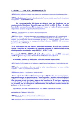 LA BASE CELULAR DE LA NEUROBIOLOGÍA.

1838 Mathias Schleiden Estudios sobre plantas "Los organismos vivientes están formados por células ....

1839Theodor Schwann Extendió la idea a los animales "existe un principio general para la formación de
los organismos... TEORÍA CELULAR.

       La estructura celular del sistema nervioso no pudo ser visualizada con los
demás métodos histológicos disponibles, porque el S.N. es difícil de fijar y de teñir.
Las células nerviosas forman fibras, troncos y ramas en varias direcciones, y estas
expansiones parecen desaparecer en los contornos.

1836 Jan Purkinje Células del cerebelo, observaciones parciales.

1865 Otto Deiters. Distinguió dos tipos de prolongaciones en la motoneurona de la médula espinal. ...
Unas partían del cuerpo y las denomino PROLONGACIONES PROTOPLASMATICAS [Protoplasma =
sustancia viva de las células] hoy las denominamos DENDRITAS "ramas en botánica" El otro tipo de
prolongación sin ramificaciones era una expansión tubular la denominó CILINDRO EJE, partía de un
pequeño cono. Hoy AXON "eje"....

No se había observado aun ninguna célula individualmente. Se creía que cuando el
axón se ramificaba, se continuaba con las ramas más finas de las dendritas de otras
células como las arterias o las venas. TEORÍA RETICULAR

Por contra la TEORÍA CELULAR. Cada célula nerviosa era concebida como una
entidad separada cuyas ramas terminaban en "terminaciones libres".

... El problema consistía en poder teñir nada más que unas pocas células.

1873 Camilo Golgi. Estudio con los métodos de fijación con dicromato potasico e impregnación de plata.

1885 publico sus resultados. ... Con este método se teñían pocas células... pero las pocas se teñían
completas ... incluso las ramas terminales más finas.

1888 Santiago Ramón y Cajal Ensayo el método de Golgi.

 "Contra un fondo claro había unos filamentos negros, algunos delgados y lisos, otros gruesos y espinosos,
en un modelo punteado por manchas pequeñas y densas, estrelladas o fusiformes. Todo estaba tan bien
definido como un esbozo realizado con tinta china sobre papel transparente. Y pensar que ese era el mismo
tejido que cuando se teñía con carmín o campeche daba la impresión de ser una maleza enmarañada
donde la vista podía quedar fija o deambular infructuosamente para siempre en una duda sombría. Aquí
por el contrario, todo era claro y sencillo como un diagrama. Una mirada fue suficiente. Pasmado, no
pude quitar mi ojo del microscopio."

... Cajal dedujo que cada célula nerviosa es una entidad separada de las otras...

publicaciones de Cajal entre 1888 y 1891.

1887 Wilhelm His Estudios del desarrollo de la célula nerviosa.

1888 August Forel Acerca de como respondían las células nerviosas ante una lesión.
 