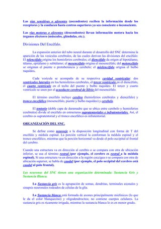 Las vías sensitivas o aferentes (ascendentes) reciben la información desde los
receptores y la conducen hasta centros superiores ya sea consciente o inconsciente.

Las vías motoras o eferentes (descendentes) llevan información motora hacia los
órganos efectores (músculos, glándulas, etc.).

Divisiones Del Encéfalo.

        La expansión anterior del tubo neural durante el desarrollo del SNC determina la
aparición de las vesículas cerebrales, de las cuales derivan las divisiones del encéfalo:
El telencéfalo origina los hemisferios cerebrales; el diencéfalo da origen al hipotálamo,
tálamo, epitálamo y subtálamo; el mesencéfalo origina el mesencéfalo; del metencéfalo
se originan el puente o protuberancia y cerebelo; el mielencéfalo origina el bulbo
raquídeo.

       Cada vesícula se acompaña de su respectiva cavidad ventricular: dos
ventrículos laterales en los hemisferios cerebrales, el tercer ventrículo en el diencéfalo,
el cuarto ventrículo en el techo del puente y bulbo raquídeo. El tercer y cuarto
ventrículo se unen por el acueducto cerebral de Silvio del mesencéfalo.

       El término encéfalo incluye cerebro (hemisferios cerebrales y diencéfalo) y
tronco encefálico (mesencéfalo, puente y bulbo raquídeo) y cerebelo.

       El tentorio (doble capa de duramadre que se ubica entre cerebelo y hemisferios
cerebrales) divide al encéfalo en estructuras supratentoriales e infratentoriales. Así, el
cerebro es supratentorial y el tronco encefálico es infratentorial.

ORGANIZACIÓN DEL SNC.

        Se define como neuroeje a la disposición longitudinal con forma de T del
encéfalo y médula espinal. La porción vertical la conforman la médula espinal y el
tronco encefálico, mientras que la porción horizontal va desde el polo occipital al frontal
del cerebro.

Cuando una estructura va en dirección al cerebro o se compara con otra de ubicación
inferior, se usa el término rostral (por ejemplo, el cerebro es rostral a la médula
espinal). Si una estructura va en dirección a la región coccígea o se compara con otra de
ubicación superior, se habla de caudal (por ejemplo, el polo occipital del cerebro está
caudal al polo frontal).

Las neuronas del SNC tienen una organización determinada: Sustancia Gris y
Sustancia Blanca.

       La Sustancia gris es la agrupación de somas, dendritas, terminales axonales y
sinapsis neuronales rodeados de células de la glía.

       La Sustancia blanca está formada de axones principalmente mielínicos (lo que
le da el color blanquecino) y oligodendrocitos; no contiene cuerpos celulares. La
sustancia gris es ricamente irrigada, mientras la sustancia blanca lo es en menor grado.
 