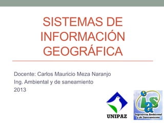 SISTEMAS DE
INFORMACIÓN
GEOGRÁFICA
Docente: Carlos Mauricio Meza Naranjo
Ing. Ambiental y de saneamiento
2013
 