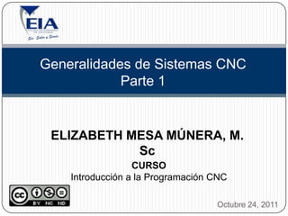 Generalidades de Sistemas CNC
            Parte 1


 ELIZABETH MESA MÚNERA, M.
            Sc
                  CURSO
    Introducción a la Programación CNC

                                   Octubre 24, 2011
 
