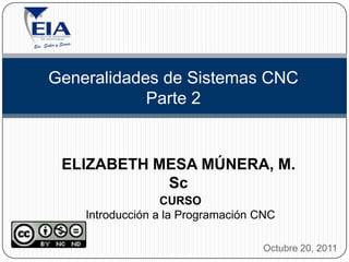 Generalidades de Sistemas CNC
            Parte 2


 ELIZABETH MESA MÚNERA, M.
            Sc
                  CURSO
    Introducción a la Programación CNC

                                   Octubre 20, 2011
 