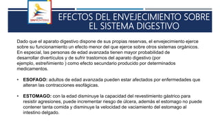 EFECTOS DEL ENVEJECIMIENTO SOBRE
EL SISTEMA DIGESTIVO
Dado que el aparato digestivo dispone de sus propias reservas, el envejecimiento ejerce
sobre su funcionamiento un efecto menor del que ejerce sobre otros sistemas orgánicos.
En especial, las personas de edad avanzada tienen mayor probabilidad de
desarrollar divertículos y de sufrir trastornos del aparato digestivo (por
ejemplo, estreñimiento ) como efecto secundario producido por determinados
medicamentos.
• ESOFAGO: adultos de edad avanzada pueden estar afectados por enfermedades que
alteran las contracciones esofágicas.
• ESTOMAGO: con la edad disminuye la capacidad del revestimiento gástrico para
resistir agresiones, puede incrementar riesgo de úlcera, además el estomago no puede
contener tanta comida y disminuye la velocidad de vaciamiento del estomago al
intestino delgado.
 