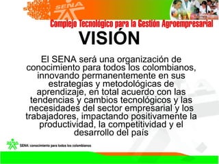 VISIÓN El SENA será una organización de conocimiento para todos los colombianos, innovando permanentemente en sus estrateg...