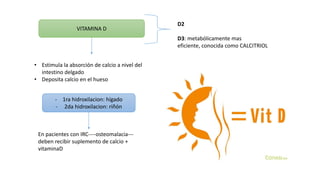 VITAMINA D
D2
D3: metabólicamente mas
eficiente, conocida como CALCITRIOL
• Estimula la absorción de calcio a nivel del
intestino delgado
• Deposita calcio en el hueso
- 1ra hidroxilacion: hígado
- 2da hidroxilacion: riñón
En pacientes con IRC----osteomalacia---
deben recibir suplemento de calcio +
vitaminaD
 