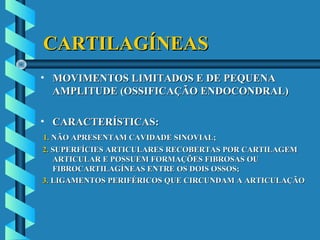 CARTILAGÍNEASCARTILAGÍNEAS
• MOVIMENTOS LIMITADOS E DE PEQUENAMOVIMENTOS LIMITADOS E DE PEQUENA
AMPLITUDE (OSSIFICAÇÃO ENDOCONDRAL)AMPLITUDE (OSSIFICAÇÃO ENDOCONDRAL)
• CARACTERÍSTICAS:CARACTERÍSTICAS:
1.1. NÃO APRESENTAM CAVIDADE SINOVIAL;NÃO APRESENTAM CAVIDADE SINOVIAL;
2.2. SUPERFÍCIES ARTICULARES RECOBERTAS POR CARTILAGEMSUPERFÍCIES ARTICULARES RECOBERTAS POR CARTILAGEM
ARTICULAR E POSSUEM FORMAÇÕES FIBROSAS OUARTICULAR E POSSUEM FORMAÇÕES FIBROSAS OU
FIBROCARTILAGÍNEAS ENTRE OS DOIS OSSOS;FIBROCARTILAGÍNEAS ENTRE OS DOIS OSSOS;
3.3. LIGAMENTOS PERIFÉRICOS QUE CIRCUNDAM A ARTICULAÇÃOLIGAMENTOS PERIFÉRICOS QUE CIRCUNDAM A ARTICULAÇÃO
 