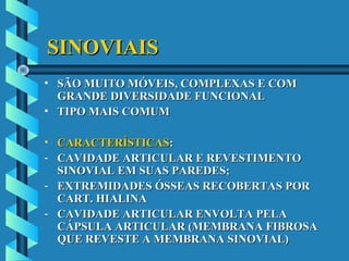 SINOVIAISSINOVIAIS
• SÃO MUITO MÓVEIS, COMPLEXAS E COMSÃO MUITO MÓVEIS, COMPLEXAS E COM
GRANDE DIVERSIDADE FUNCIONALGRANDE DIVERSIDADE FUNCIONAL
• TIPO MAIS COMUMTIPO MAIS COMUM
• CARACTERÍSTICASCARACTERÍSTICAS::
- CAVIDADE ARTICULAR E REVESTIMENTOCAVIDADE ARTICULAR E REVESTIMENTO
SINOVIAL EM SUAS PAREDES;SINOVIAL EM SUAS PAREDES;
- EXTREMIDADES ÓSSEAS RECOBERTAS POREXTREMIDADES ÓSSEAS RECOBERTAS POR
CART. HIALINACART. HIALINA
- CAVIDADE ARTICULAR ENVOLTA PELACAVIDADE ARTICULAR ENVOLTA PELA
CÁPSULA ARTICULAR (MEMBRANA FIBROSACÁPSULA ARTICULAR (MEMBRANA FIBROSA
QUE REVESTE A MEMBRANA SINOVIAL)QUE REVESTE A MEMBRANA SINOVIAL)
 