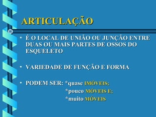 ARTICULAÇÃOARTICULAÇÃO
• É O LOCAL DE UNIÃO OU JUNÇÃO ENTREÉ O LOCAL DE UNIÃO OU JUNÇÃO ENTRE
DUAS OU MAIS PARTES DE OSSOS DODUAS OU MAIS PARTES DE OSSOS DO
ESQUELETOESQUELETO
• VARIEDADE DE FUNÇÃO E FORMAVARIEDADE DE FUNÇÃO E FORMA
• PODEM SER: *quasePODEM SER: *quase IMÓVEIS;IMÓVEIS;
*pouco*pouco MÓVEIS E;MÓVEIS E;
*muito*muito MÓVEISMÓVEIS
 