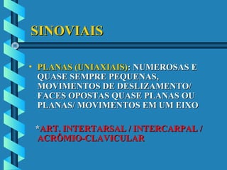 SINOVIAISSINOVIAIS
• PLANAS (UNIAXIAIS)PLANAS (UNIAXIAIS): NUMEROSAS E: NUMEROSAS E
QUASE SEMPRE PEQUENAS,QUASE SEMPRE PEQUENAS,
MOVIMENTOS DE DESLIZAMENTO/MOVIMENTOS DE DESLIZAMENTO/
FACES OPOSTAS QUASE PLANAS OUFACES OPOSTAS QUASE PLANAS OU
PLANAS/ MOVIMENTOS EM UM EIXOPLANAS/ MOVIMENTOS EM UM EIXO
**ART. INTERTARSAL / INTERCARPAL /ART. INTERTARSAL / INTERCARPAL /
ACRÔMIO-CLAVICULARACRÔMIO-CLAVICULAR
 