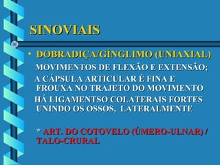 SINOVIAISSINOVIAIS
• DOBRADIÇA/GÍNGLIMO (UNIAXIAL)DOBRADIÇA/GÍNGLIMO (UNIAXIAL)
MOVIMENTOS DE FLEXÃO E EXTENSÃO;MOVIMENTOS DE FLEXÃO E EXTENSÃO;
A CÁPSULA ARTICULAR É FINA EA CÁPSULA ARTICULAR É FINA E
FROUXA NO TRAJETO DO MOVIMENTOFROUXA NO TRAJETO DO MOVIMENTO
HÁ LIGAMENTSO COLATERAIS FORTESHÁ LIGAMENTSO COLATERAIS FORTES
UNINDO OS OSSOS, LATERALMENTEUNINDO OS OSSOS, LATERALMENTE
** ART. DO COTOVELO (ÚMERO-ULNAR) /ART. DO COTOVELO (ÚMERO-ULNAR) /
TALO-CRURALTALO-CRURAL
 