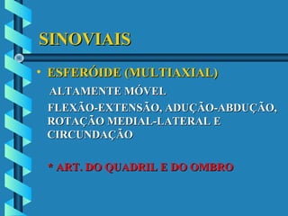SINOVIAISSINOVIAIS
• ESFERÓIDE (MULTIAXIAL)ESFERÓIDE (MULTIAXIAL)
ALTAMENTE MÓVELALTAMENTE MÓVEL
FLEXÃO-EXTENSÃO, ADUÇÃO-ABDUÇÃO,FLEXÃO-EXTENSÃO, ADUÇÃO-ABDUÇÃO,
ROTAÇÃO MEDIAL-LATERAL EROTAÇÃO MEDIAL-LATERAL E
CIRCUNDAÇÃOCIRCUNDAÇÃO
* ART. DO QUADRIL E DO OMBRO* ART. DO QUADRIL E DO OMBRO
 