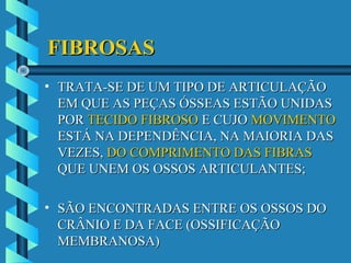 FIBROSASFIBROSAS
• TRATA-SE DE UM TIPO DE ARTICULAÇÃOTRATA-SE DE UM TIPO DE ARTICULAÇÃO
EM QUE AS PEÇAS ÓSSEAS ESTÃO UNIDASEM QUE AS PEÇAS ÓSSEAS ESTÃO UNIDAS
PORPOR TECIDO FIBROSOTECIDO FIBROSO E CUJOE CUJO MOVIMENTOMOVIMENTO
ESTÁ NA DEPENDÊNCIA, NA MAIORIA DASESTÁ NA DEPENDÊNCIA, NA MAIORIA DAS
VEZES,VEZES, DO COMPRIMENTO DAS FIBRASDO COMPRIMENTO DAS FIBRAS
QUE UNEM OS OSSOS ARTICULANTES;QUE UNEM OS OSSOS ARTICULANTES;
• SÃO ENCONTRADAS ENTRE OS OSSOS DOSÃO ENCONTRADAS ENTRE OS OSSOS DO
CRÂNIO E DA FACE (OSSIFICAÇÃOCRÂNIO E DA FACE (OSSIFICAÇÃO
MEMBRANOSA)MEMBRANOSA)
 