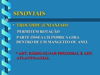 SINOVIAISSINOVIAIS
• TROCÓIDE (UNIAXIAIS)TROCÓIDE (UNIAXIAIS)
PERMITEM ROTAÇÃOPERMITEM ROTAÇÃO
PARTE ÓSSEA CILÍNDRICA GIRAPARTE ÓSSEA CILÍNDRICA GIRA
DENTRO DE UM MANGUITO OU ANELDENTRO DE UM MANGUITO OU ANEL
* ART. RÁDIO-ULNAR PROXIMAL E ART.* ART. RÁDIO-ULNAR PROXIMAL E ART.
ATLANTO-AXIALATLANTO-AXIAL
 