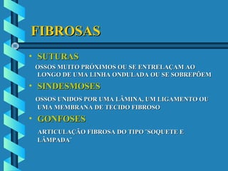 FIBROSASFIBROSAS
• SUTURASSUTURAS
OSSOS MUITO PRÓXIMOS OU SE ENTRELAÇAM AOOSSOS MUITO PRÓXIMOS OU SE ENTRELAÇAM AO
LONGO DE UMA LINHA ONDULADA OU SE SOBREPÕEMLONGO DE UMA LINHA ONDULADA OU SE SOBREPÕEM
• SINDESMOSESSINDESMOSES
OSSOS UNIDOS POR UMA LÂMINA, UM LIGAMENTO OUOSSOS UNIDOS POR UMA LÂMINA, UM LIGAMENTO OU
UMA MEMBRANA DE TECIDO FIBROSOUMA MEMBRANA DE TECIDO FIBROSO
• GONFOSESGONFOSES
ARTICULAÇÃO FIBROSA DO TIPO ¨SOQUETE EARTICULAÇÃO FIBROSA DO TIPO ¨SOQUETE E
LÂMPADA¨LÂMPADA¨
 