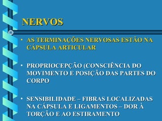 NERVOSNERVOS
• AS TERMINAÇÕES NERVOSAS ESTÃO NAAS TERMINAÇÕES NERVOSAS ESTÃO NA
CÁPSULA ARTICULARCÁPSULA ARTICULAR
• PROPRIOCEPÇÃO (CONSCIÊNCIA DOPROPRIOCEPÇÃO (CONSCIÊNCIA DO
MOVIMENTO E POSIÇÃO DAS PARTES DOMOVIMENTO E POSIÇÃO DAS PARTES DO
CORPOCORPO
• SENSIBILIDADE – FIBRAS LOCALIZADASSENSIBILIDADE – FIBRAS LOCALIZADAS
NA CÁPSULA E LIGAMENTOS – DOR ÀNA CÁPSULA E LIGAMENTOS – DOR À
TORÇÃO E AO ESTIRAMENTOTORÇÃO E AO ESTIRAMENTO
 