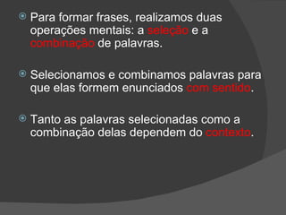    Para formar frases, realizamos duas
    operações mentais: a seleção e a
    combinação de palavras.

   Selecionamos e combinamos palavras para
    que elas formem enunciados com sentido.

   Tanto as palavras selecionadas como a
    combinação delas dependem do contexto.
 