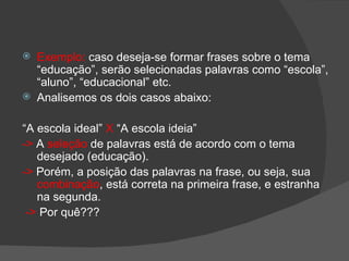    Exemplo: caso deseja-se formar frases sobre o tema
    “educação”, serão selecionadas palavras como “escola”,
    “aluno”, “educacional” etc.
   Analisemos os dois casos abaixo:

“A escola ideal” X “A escola ideia”
-> A seleção de palavras está de acordo com o tema
   desejado (educação).
-> Porém, a posição das palavras na frase, ou seja, sua
   combinação, está correta na primeira frase, e estranha
   na segunda.
 -> Por quê???
 