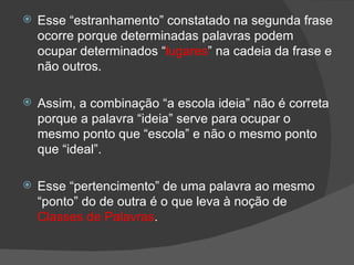    Esse “estranhamento” constatado na segunda frase
    ocorre porque determinadas palavras podem
    ocupar determinados “lugares” na cadeia da frase e
    não outros.

   Assim, a combinação “a escola ideia” não é correta
    porque a palavra “ideia” serve para ocupar o
    mesmo ponto que “escola” e não o mesmo ponto
    que “ideal”.

   Esse “pertencimento” de uma palavra ao mesmo
    “ponto” do de outra é o que leva à noção de
    Classes de Palavras.
 