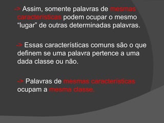 -> Assim, somente palavras de mesmas
 características podem ocupar o mesmo
 “lugar” de outras determinadas palavras.

-> Essas características comuns são o que
 definem se uma palavra pertence a uma
 dada classe ou não.

 -> Palavras de mesmas características
 ocupam a mesma classe.
 