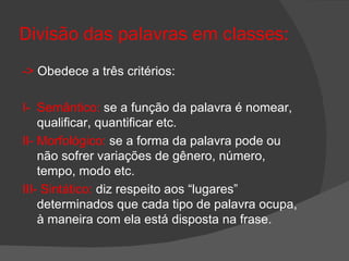 Divisão das palavras em classes:
-> Obedece a três critérios:

I- Semântico: se a função da palavra é nomear,
    qualificar, quantificar etc.
II- Morfológico: se a forma da palavra pode ou
    não sofrer variações de gênero, número,
    tempo, modo etc.
III- Sintático: diz respeito aos “lugares”
    determinados que cada tipo de palavra ocupa,
    à maneira com ela está disposta na frase.
 