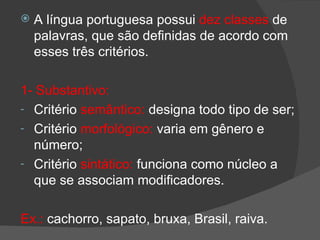    A língua portuguesa possui dez classes de
    palavras, que são definidas de acordo com
    esses três critérios.

1- Substantivo:
- Critério semântico: designa todo tipo de ser;
- Critério morfológico: varia em gênero e
  número;
- Critério sintático: funciona como núcleo a
  que se associam modificadores.

Ex.: cachorro, sapato, bruxa, Brasil, raiva.
 